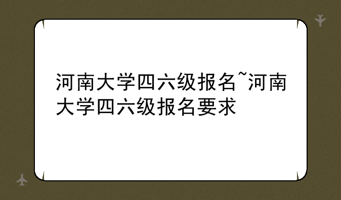 河南大学四六级报名~河南大学四六级报名要求