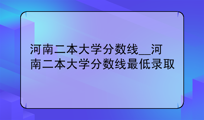 河南二本大学分数线__河南二本大学分数线最低录取
