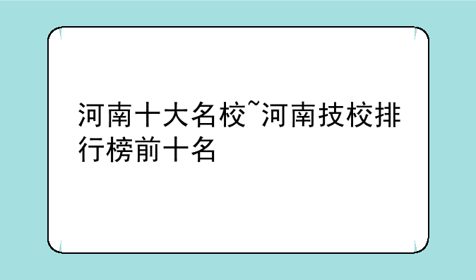 河南十大名校~河南技校排行榜前十名