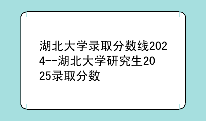 湖北大学录取分数线2024--湖北大学研究生2025录取分数