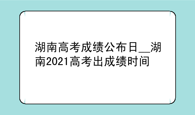 湖南高考成绩公布日__湖南2021高考出成绩时间