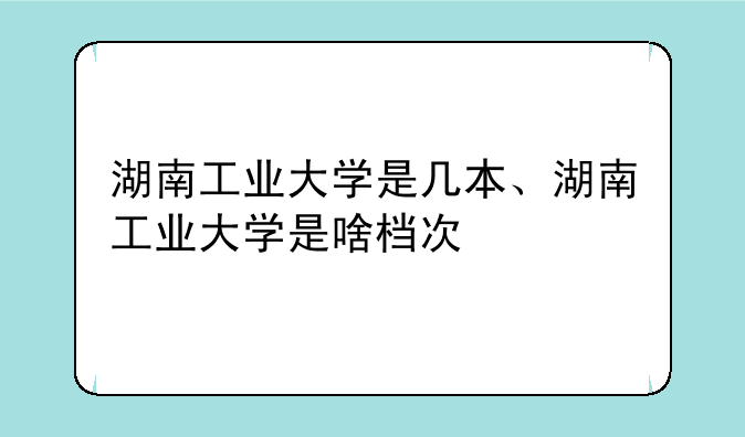 湖南工业大学是几本、湖南工业大学是啥档次