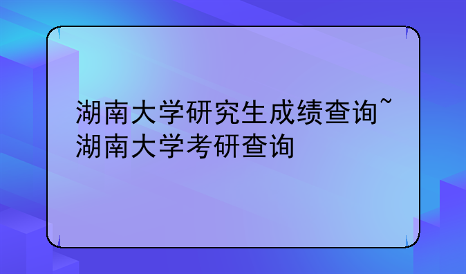 湖南大学研究生成绩查询~湖南大学考研查询