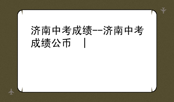 济南中考成绩--济南中考成绩公布时间2024