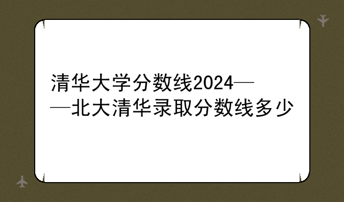清华大学分数线2024——北大清华录取分数线多少