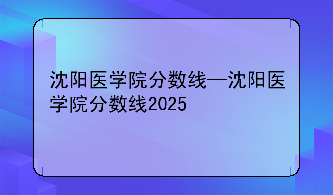 沈阳医学院分数线—沈阳医学院分数线2025