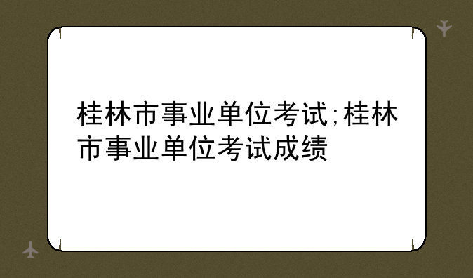 桂林市事业单位考试;桂林市事业单位考试成绩
