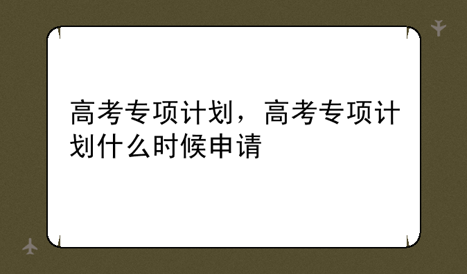 高考专项计划，高考专项计划什么时候申请