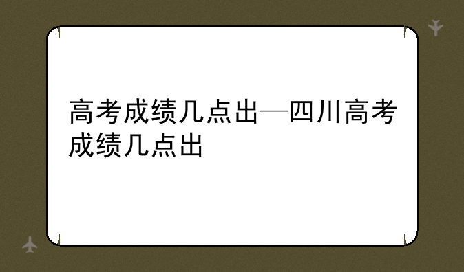 高考成绩几点出—四川高考成绩几点出