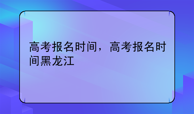 高考报名时间，高考报名时间黑龙江