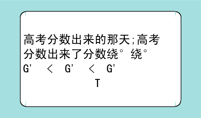 高考分数出来的那天;高考分数出来了分数线什么时候出来