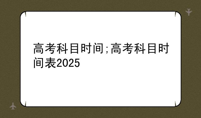高考科目时间;高考科目时间表2025