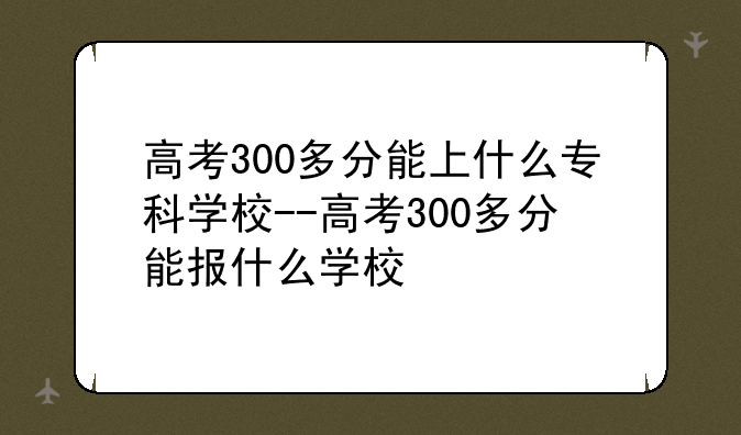 高考300多分能上什么专科学校--高考300多分能报什么学校