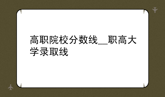 高职院校分数线__职高大学录取线