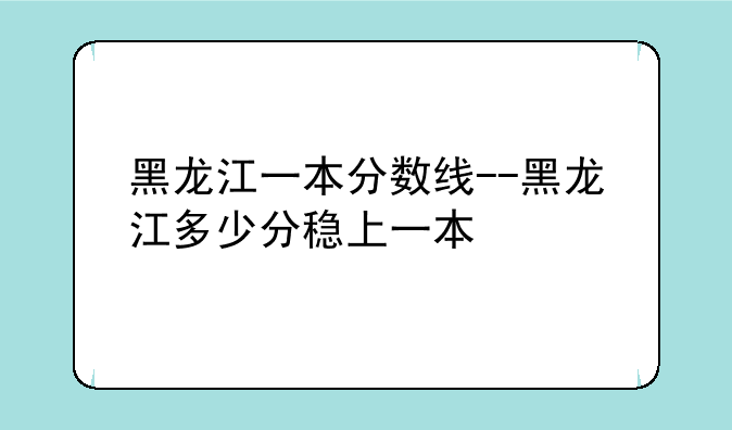 黑龙江一本分数线--黑龙江多少分稳上一本