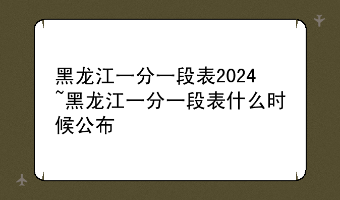 黑龙江一分一段表2024~黑龙江一分一段表什么时候公布