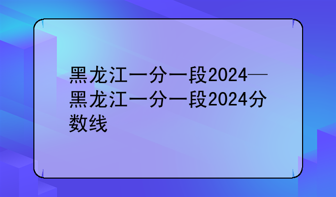 黑龙江一分一段2024—黑龙江一分一段2024分数线