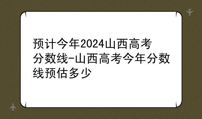 预计今年2024山西高考分数线-山西高考今年分数线预估多少