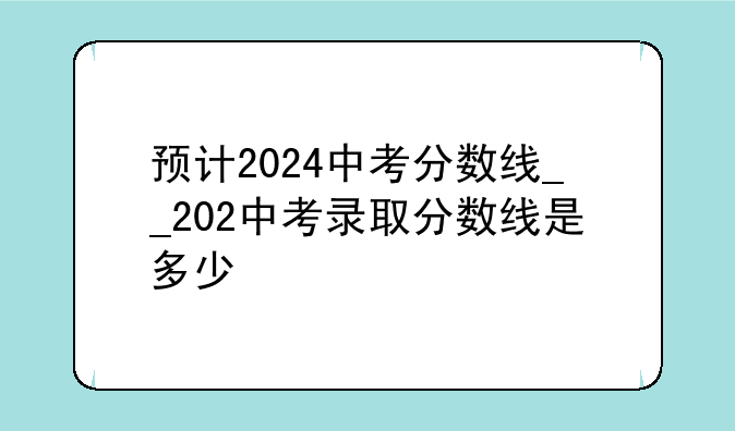 预计2024中考分数线__202中考录取分数线是多少