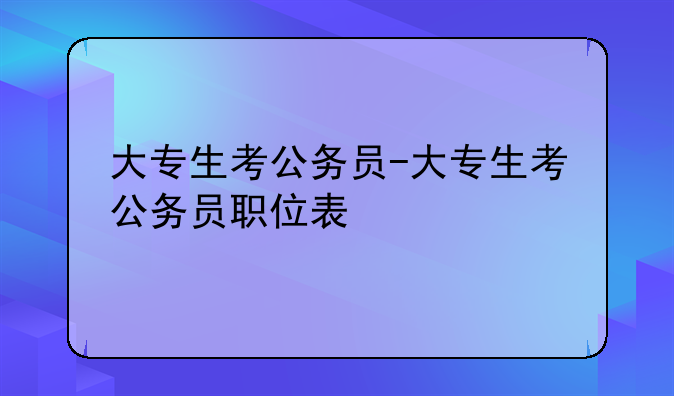 大专生考公务员-大专生考公务员职位表