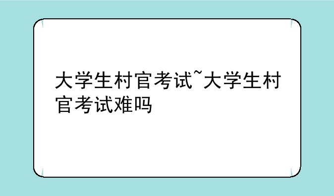 大学生村官考试~大学生村官考试难吗