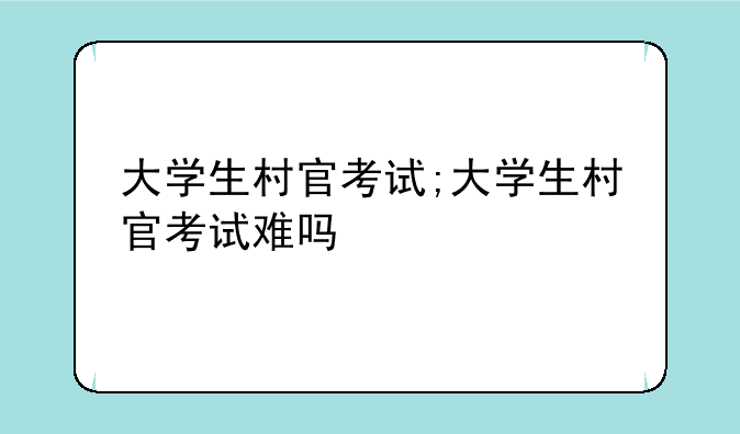大学生村官考试;大学生村官考试难吗
