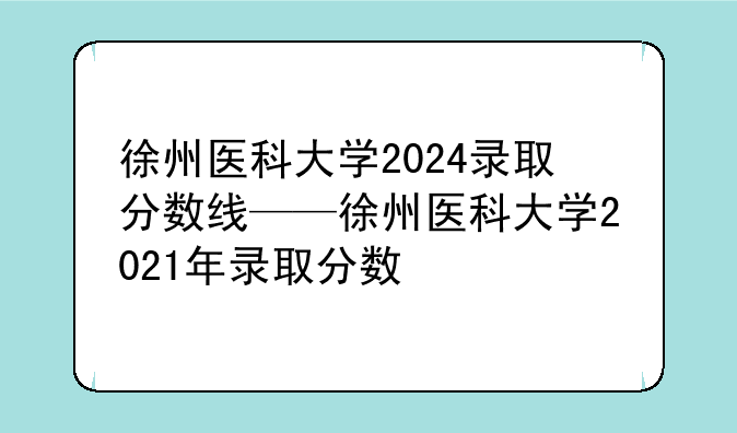 徐州医科大学2024录取分数线——徐州医科大学2021年录取分数
