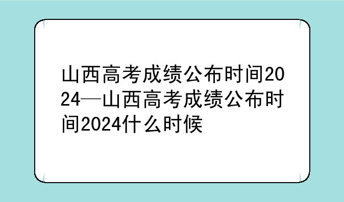山西高考成绩公布时间2024—山西高考成绩公布时间2024什么时候