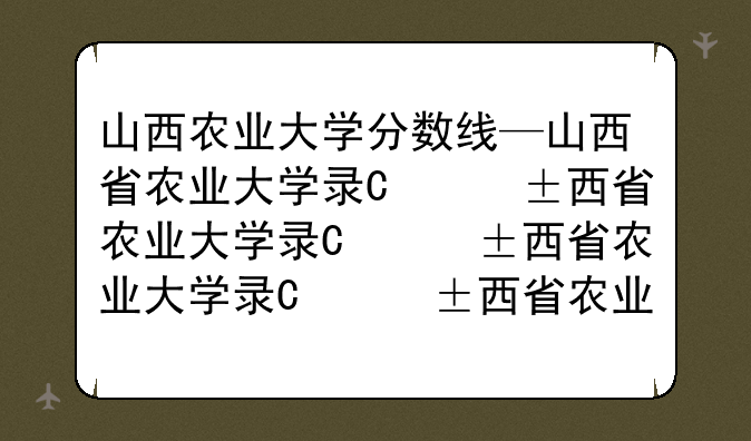 山西农业大学分数线—山西省农业大学录取分数线
