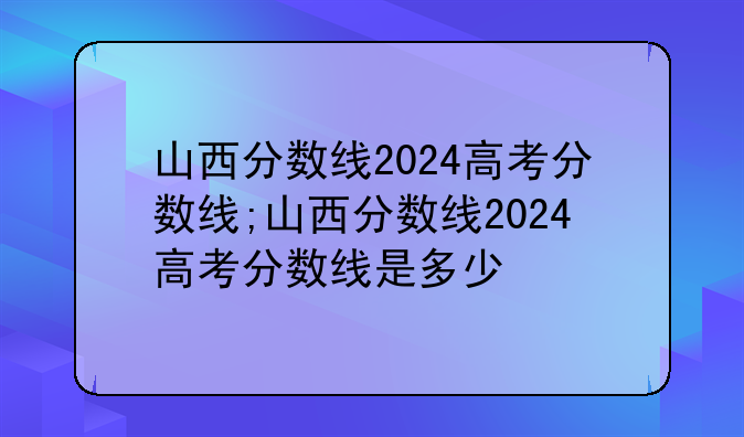 山西分数线2024高考分数线;山西分数线2024高考分数线是多少