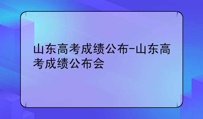 山东高考成绩公布-山东高考成绩公布会
