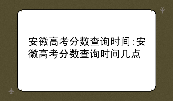 安徽高考分数查询时间:安徽高考分数查询时间几点