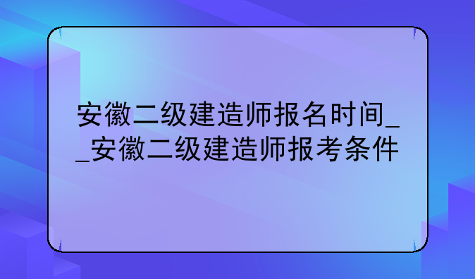 安徽二级建造师报名时间__安徽二级建造师报考条件