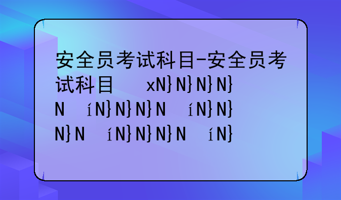 安全员考试科目-安全员考试科目及题型