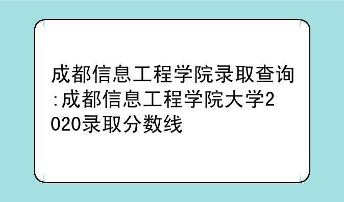 成都信息工程学院录取查询:成都信息工程学院大学2020录取分数线