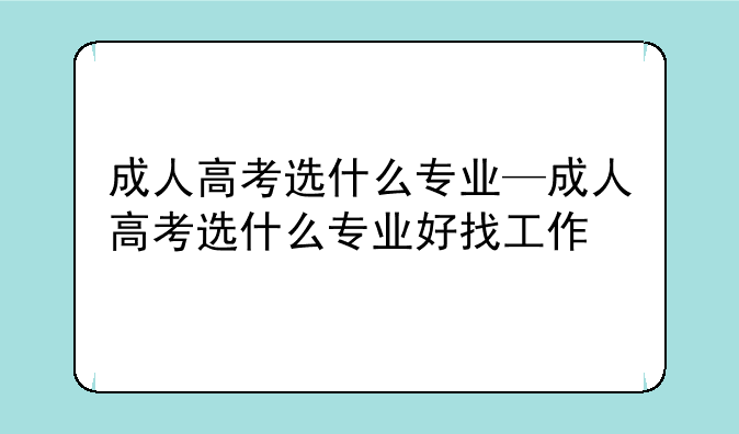 成人高考选什么专业—成人高考选什么专业好找工作