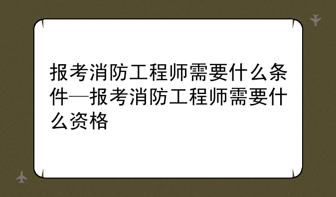 报考消防工程师需要什么条件—报考消防工程师需要什么资格