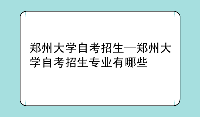 郑州大学自考招生—郑州大学自考招生专业有哪些