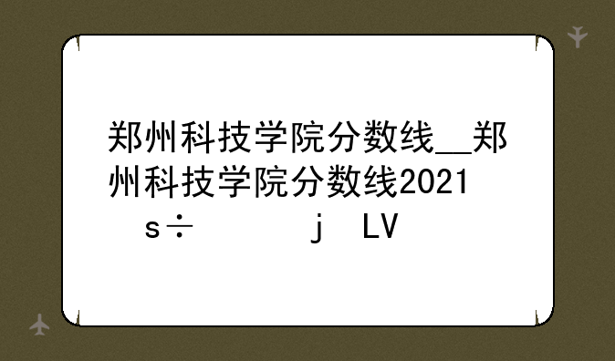郑州科技学院分数线__郑州科技学院分数线2023美术生
