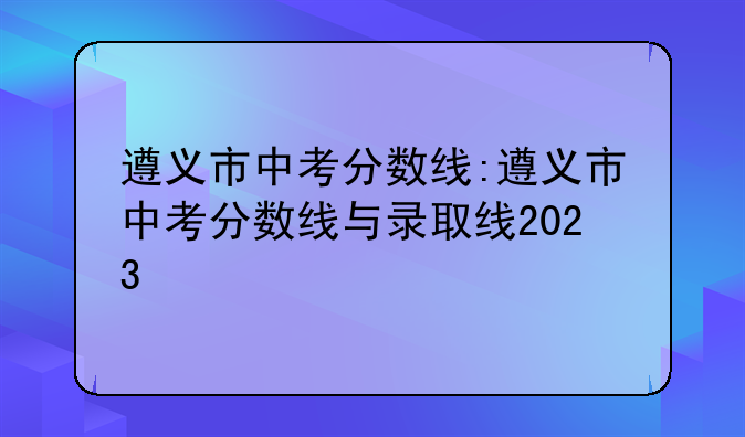 遵义市中考分数线:遵义市中考分数线与录取线2023