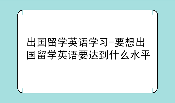 出国留学英语学习-要想出国留学英语要达到什么水平