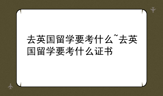 去英国留学要考什么~去英国留学要考什么证书