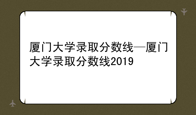 厦门大学录取分数线—厦门大学录取分数线2019