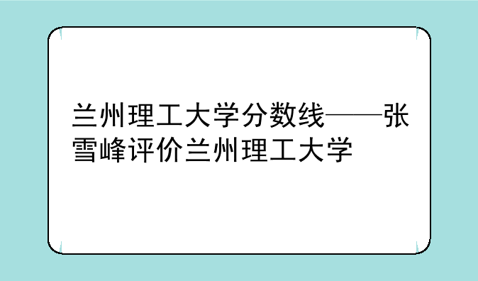兰州理工大学分数线——张雪峰评价兰州理工大学