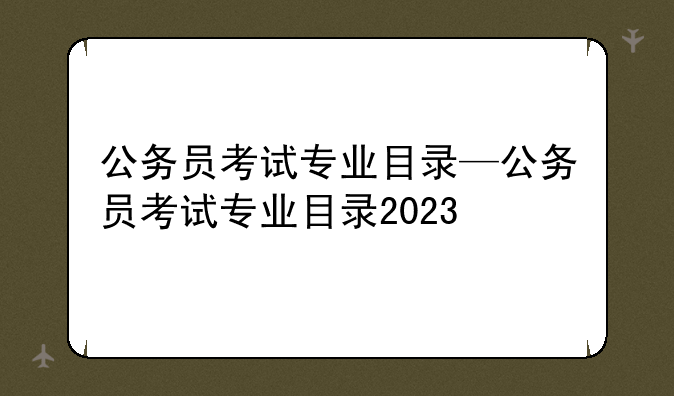 公务员考试专业目录—公务员考试专业目录2023