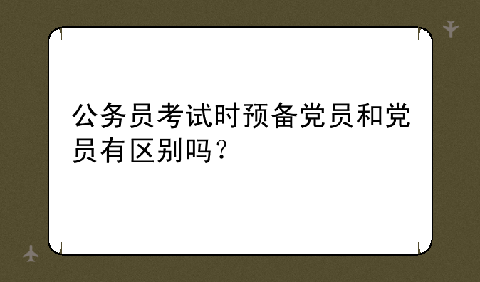 公务员考试时预备党员和党员有区别吗？