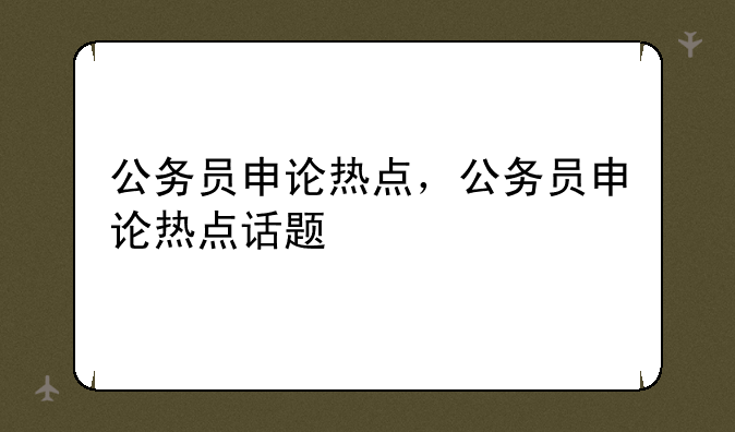 公务员申论热点，公务员申论热点话题