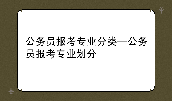 公务员报考专业分类—公务员报考专业划分