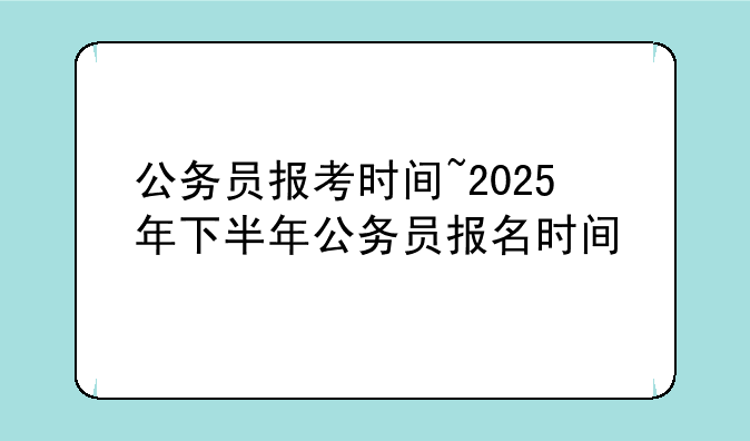 公务员报考时间~2025年下半年公务员报名时间