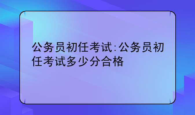 公务员初任考试:公务员初任考试多少分合格